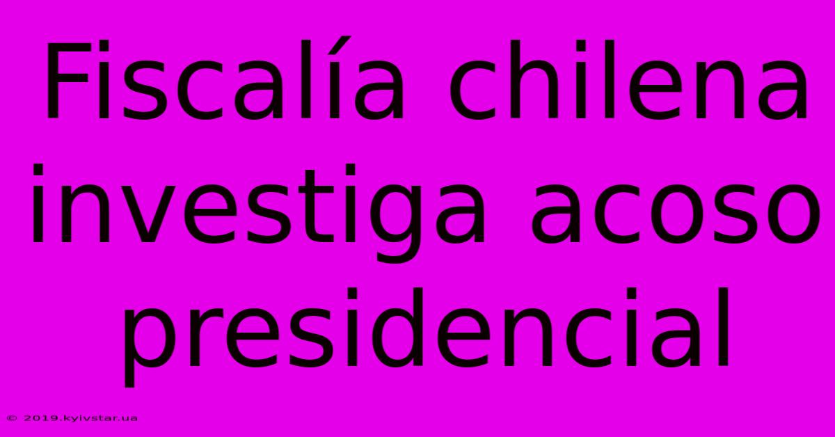 Fiscalía Chilena Investiga Acoso Presidencial