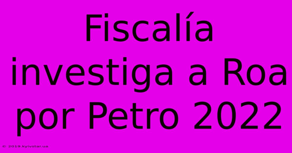 Fiscalía Investiga A Roa Por Petro 2022