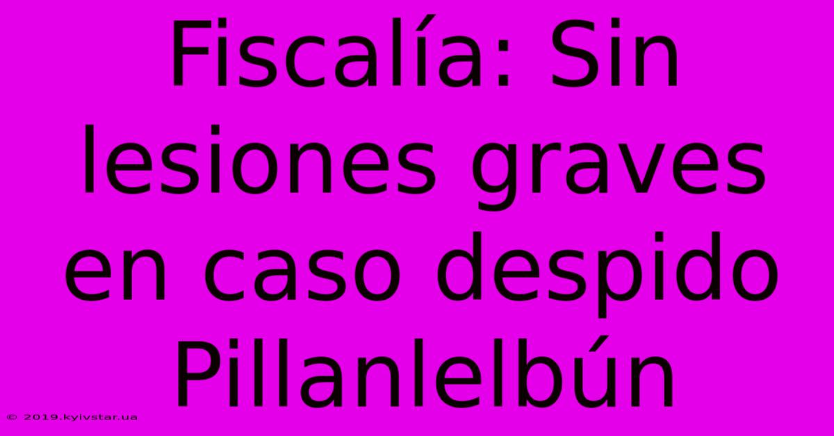 Fiscalía: Sin Lesiones Graves En Caso Despido Pillanlelbún