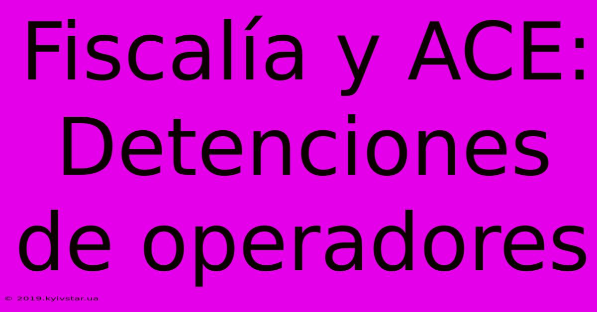 Fiscalía Y ACE: Detenciones De Operadores