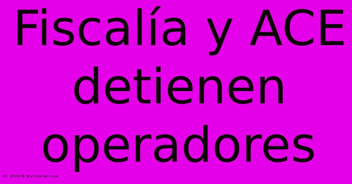 Fiscalía Y ACE Detienen Operadores