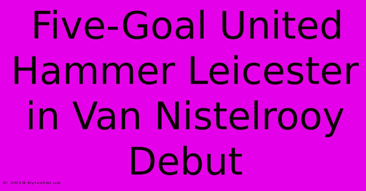 Five-Goal United Hammer Leicester In Van Nistelrooy Debut