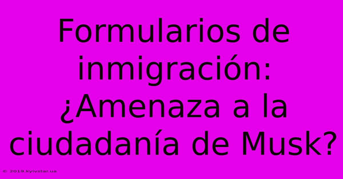 Formularios De Inmigración: ¿Amenaza A La Ciudadanía De Musk?