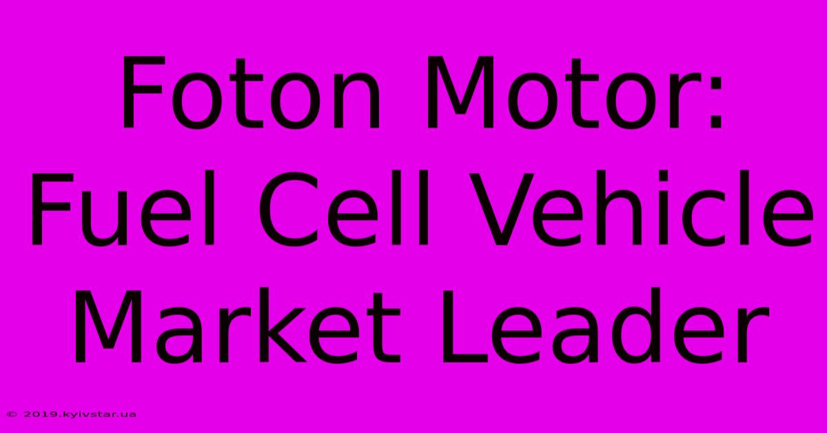 Foton Motor: Fuel Cell Vehicle Market Leader