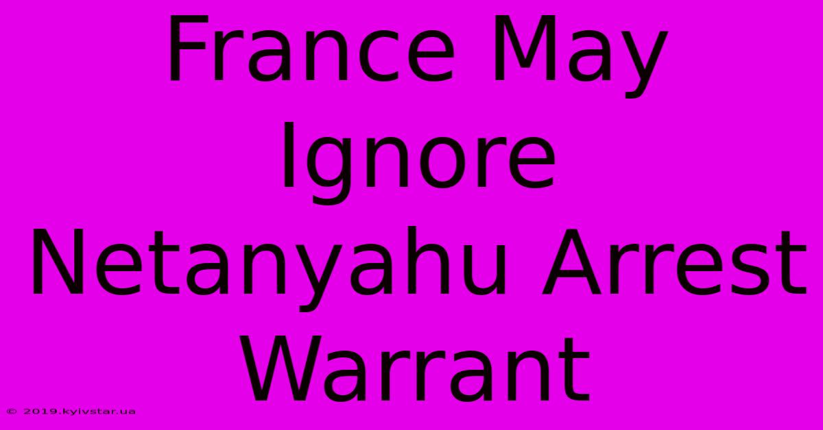 France May Ignore Netanyahu Arrest Warrant