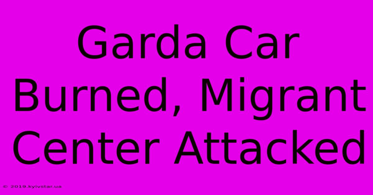 Garda Car Burned, Migrant Center Attacked