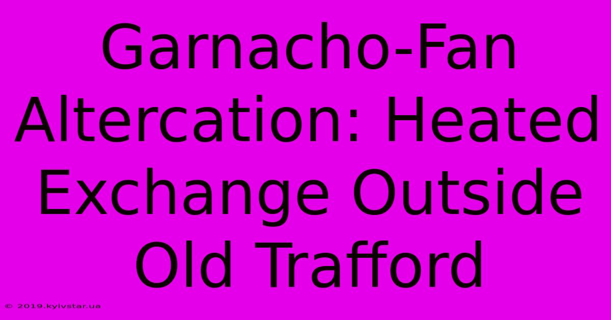 Garnacho-Fan Altercation: Heated Exchange Outside Old Trafford