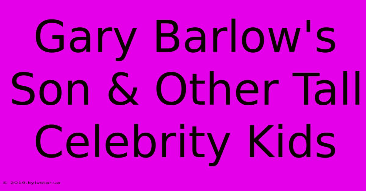 Gary Barlow's Son & Other Tall Celebrity Kids 