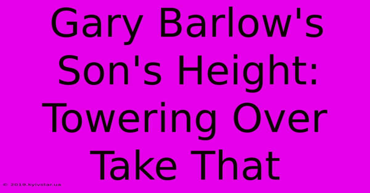 Gary Barlow's Son's Height: Towering Over Take That