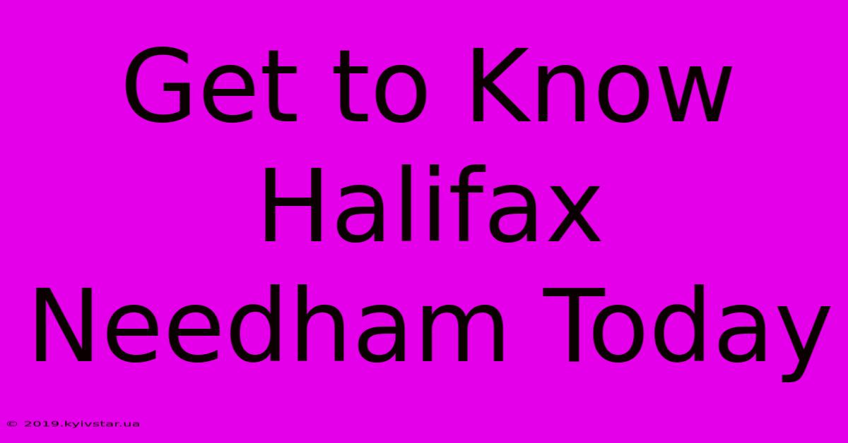 Get To Know Halifax Needham Today