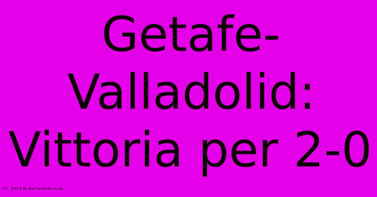 Getafe-Valladolid: Vittoria Per 2-0