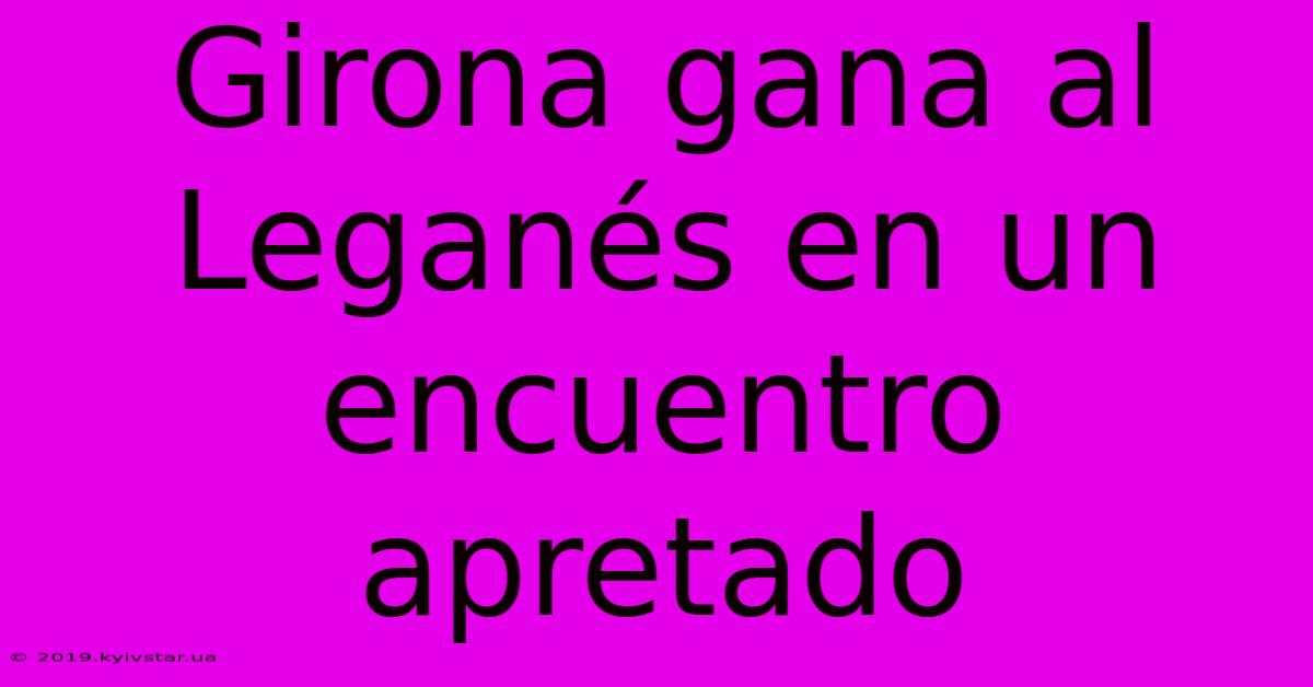 Girona Gana Al Leganés En Un Encuentro Apretado