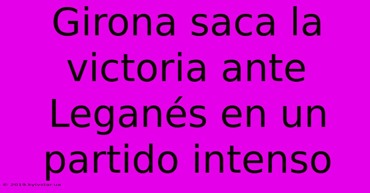 Girona Saca La Victoria Ante Leganés En Un Partido Intenso 