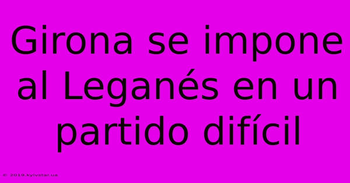 Girona Se Impone Al Leganés En Un Partido Difícil