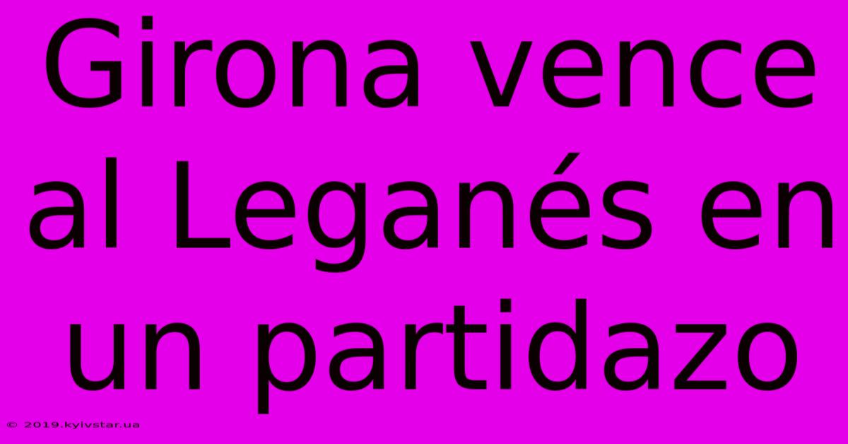 Girona Vence Al Leganés En Un Partidazo