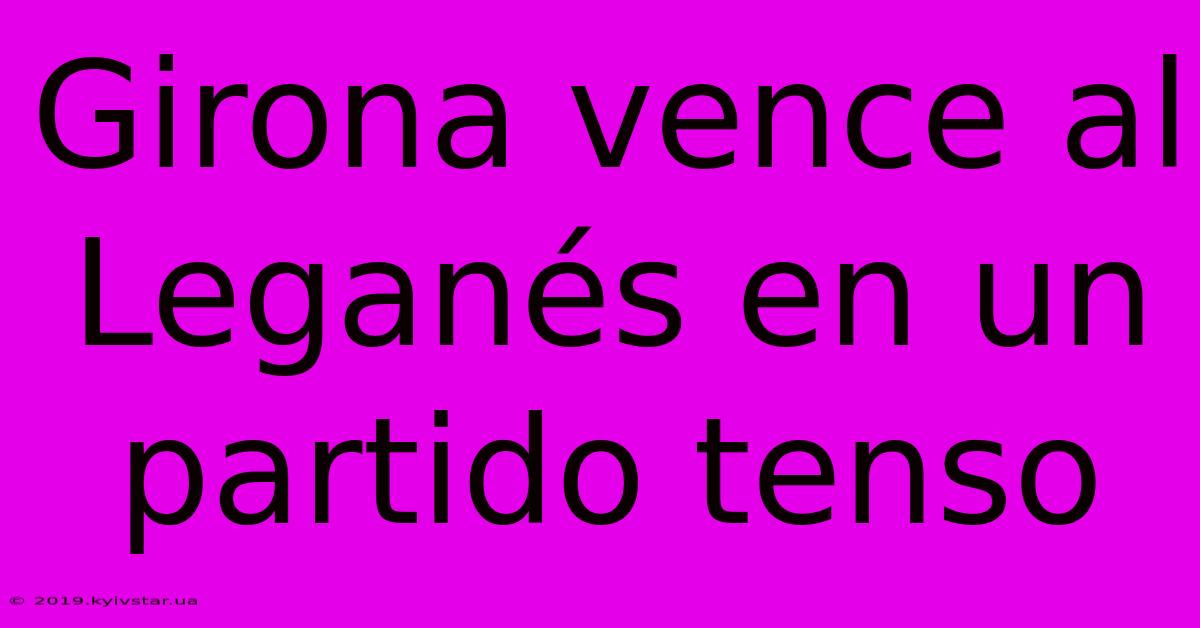 Girona Vence Al Leganés En Un Partido Tenso