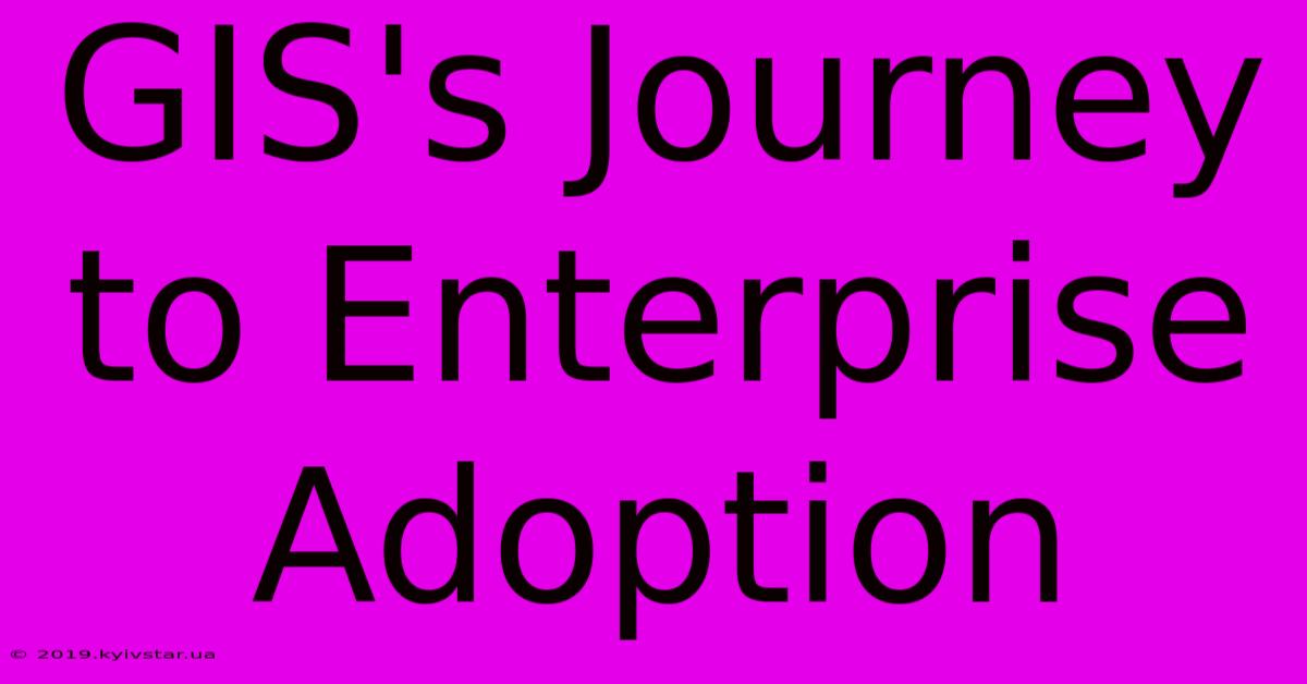 GIS's Journey To Enterprise Adoption