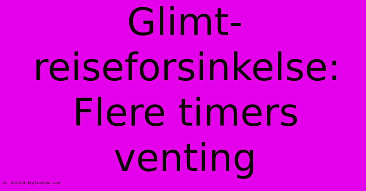 Glimt-reiseforsinkelse: Flere Timers Venting