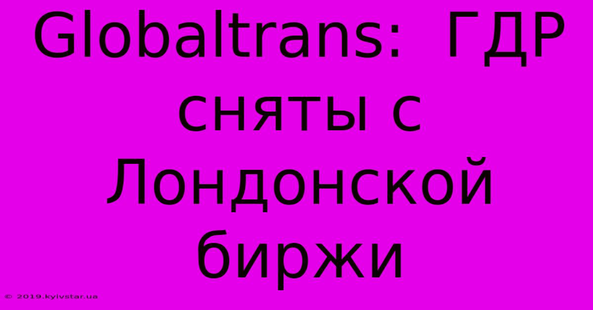 Globaltrans:  ГДР Сняты С Лондонской Биржи