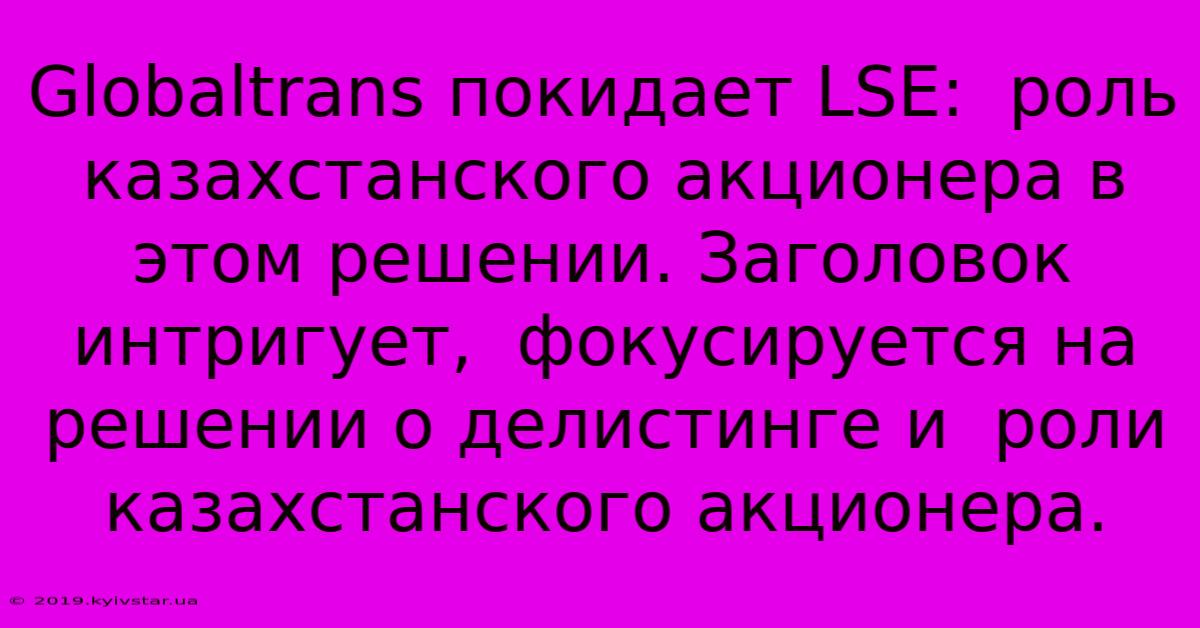 Globaltrans Покидает LSE:  Роль Казахстанского Акционера В Этом Решении. Заголовок Интригует,  Фокусируется На  Решении О Делистинге И  Роли  Казахстанского Акционера.