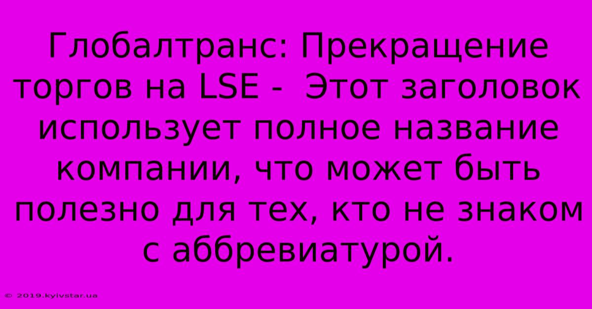 Глобалтранс: Прекращение Торгов На LSE -  Этот Заголовок Использует Полное Название Компании, Что Может Быть Полезно Для Тех, Кто Не Знаком С Аббревиатурой.