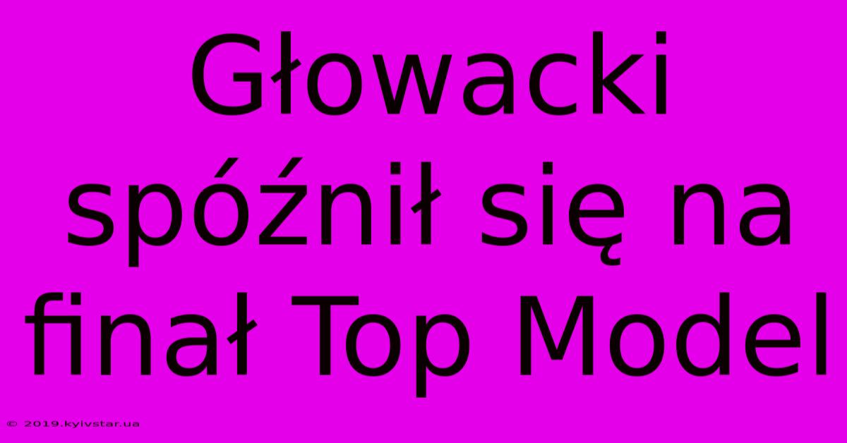 Głowacki Spóźnił Się Na Finał Top Model