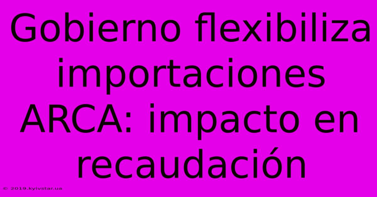 Gobierno Flexibiliza Importaciones ARCA: Impacto En Recaudación