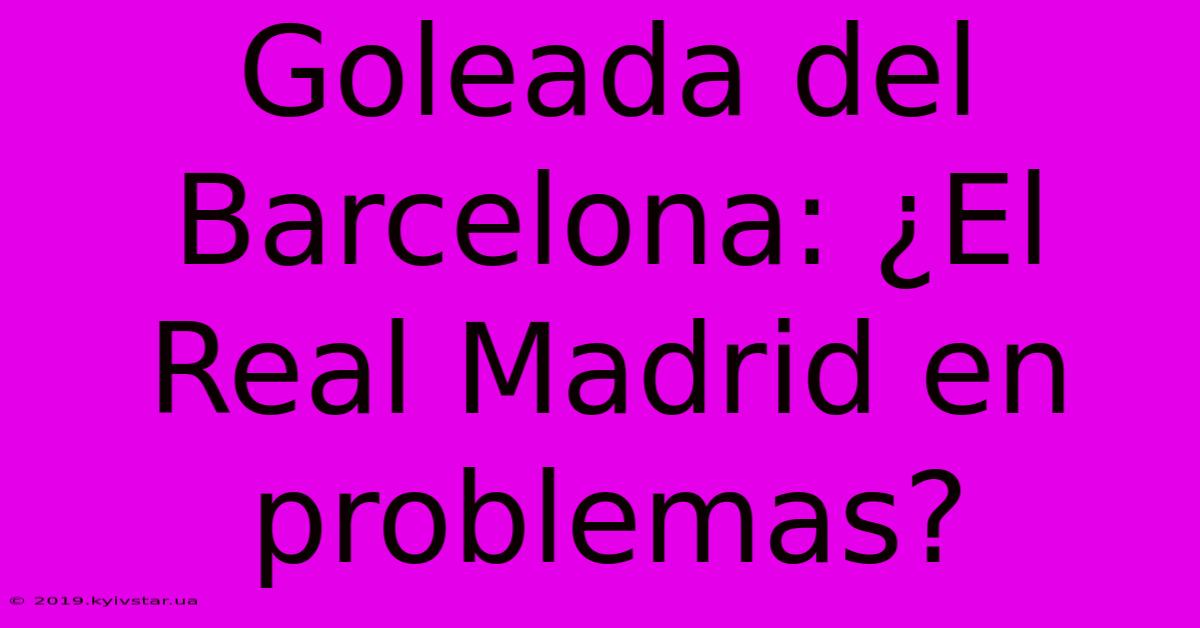 Goleada Del Barcelona: ¿El Real Madrid En Problemas?