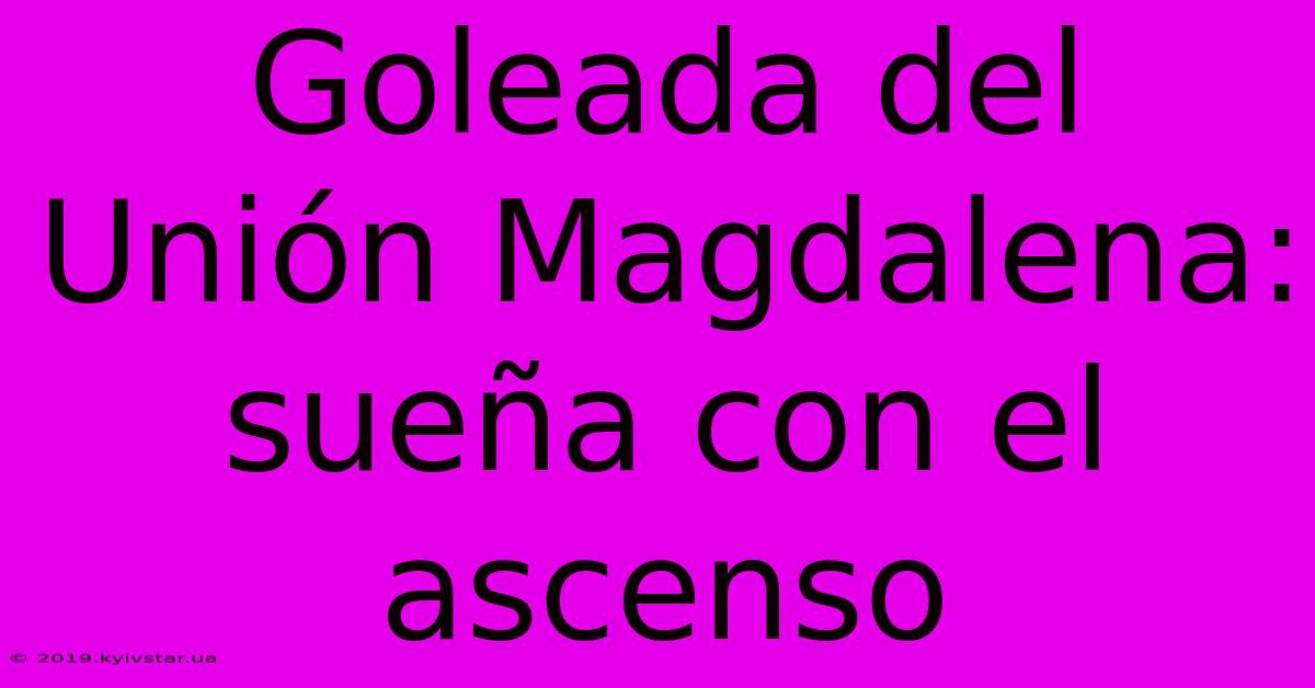 Goleada Del Unión Magdalena: Sueña Con El Ascenso