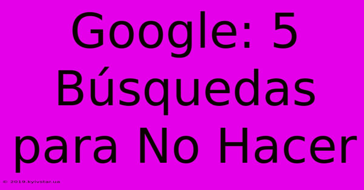 Google: 5 Búsquedas Para No Hacer