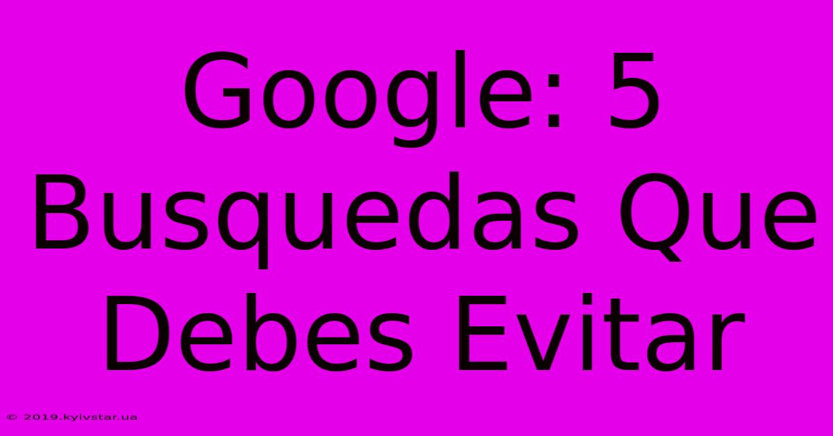 Google: 5 Busquedas Que Debes Evitar