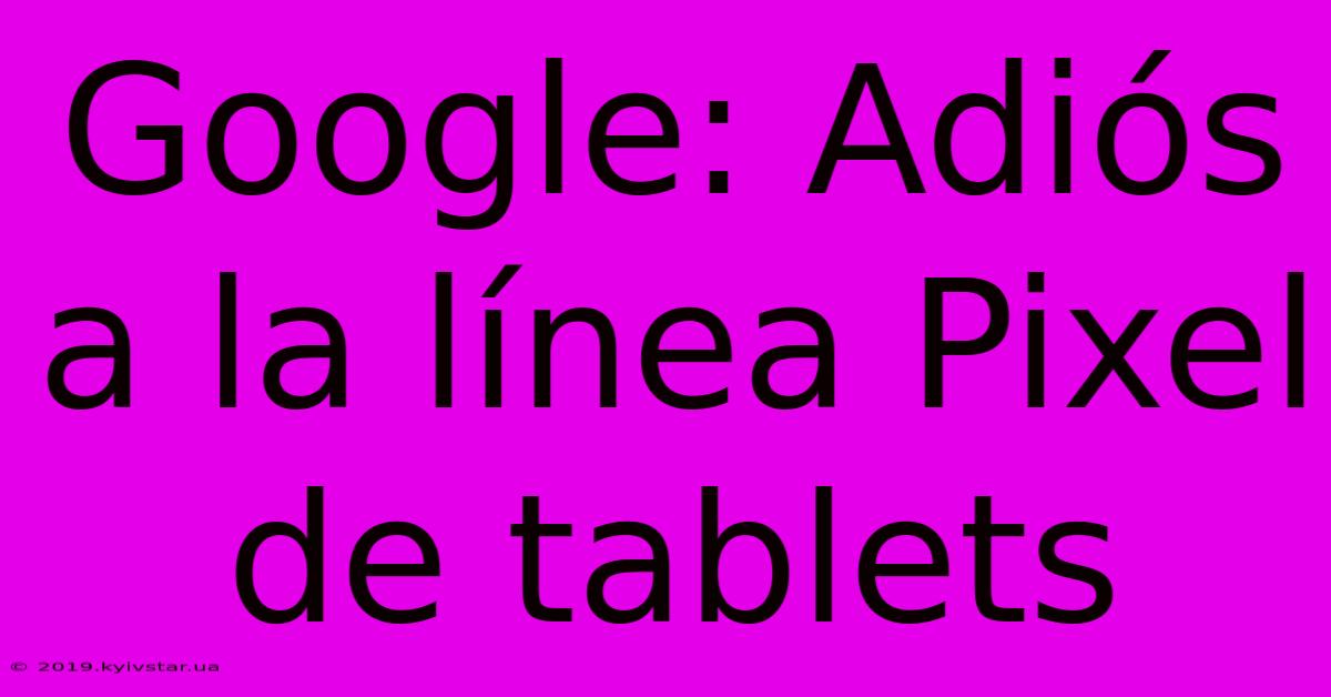 Google: Adiós A La Línea Pixel De Tablets