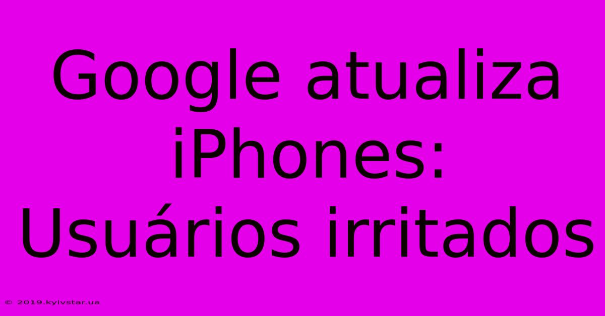 Google Atualiza IPhones: Usuários Irritados