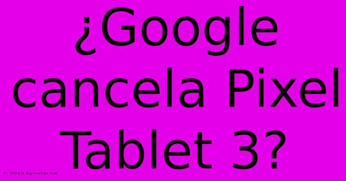 ¿Google Cancela Pixel Tablet 3?