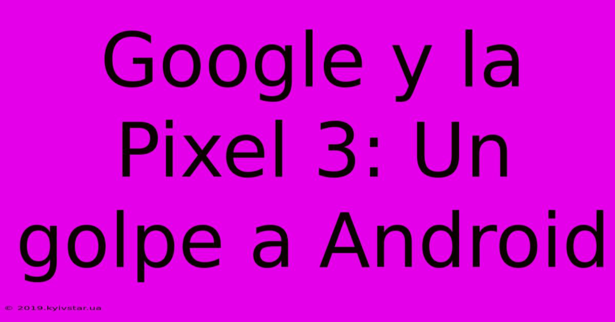 Google Y La Pixel 3: Un Golpe A Android