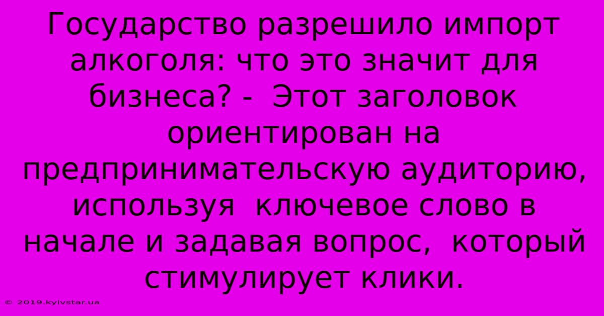 Государство Разрешило Импорт Алкоголя: Что Это Значит Для Бизнеса? -  Этот Заголовок Ориентирован На Предпринимательскую Аудиторию,  Используя  Ключевое Слово В Начале И Задавая Вопрос,  Который Стимулирует Клики.