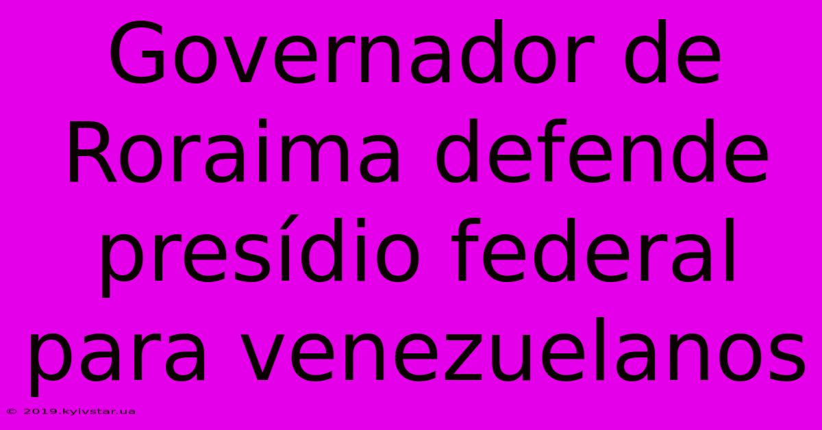 Governador De Roraima Defende Presídio Federal Para Venezuelanos