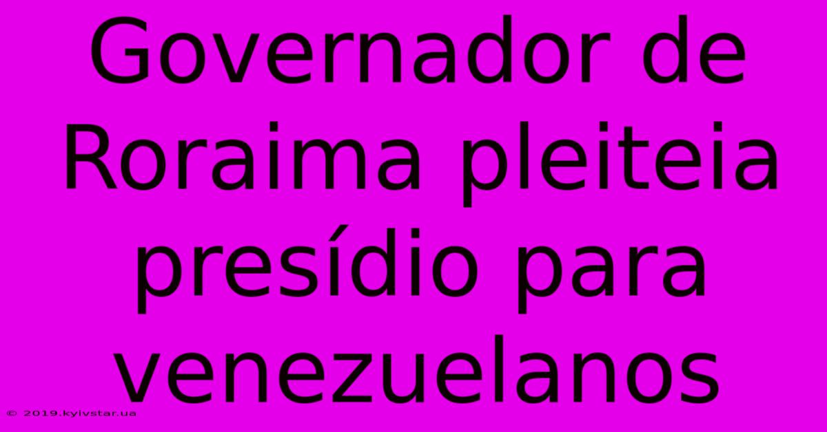 Governador De Roraima Pleiteia Presídio Para Venezuelanos