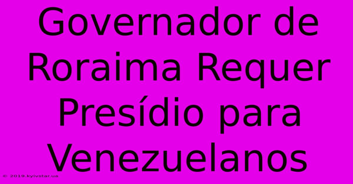 Governador De Roraima Requer Presídio Para Venezuelanos