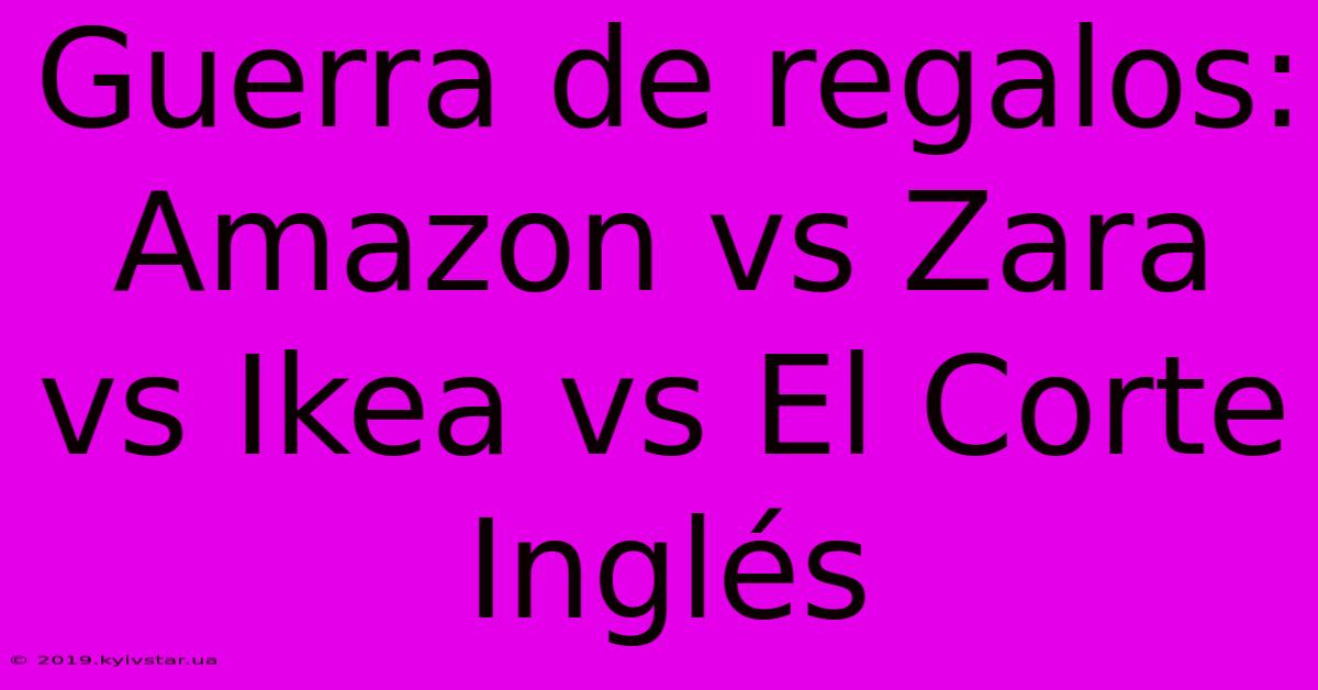 Guerra De Regalos: Amazon Vs Zara Vs Ikea Vs El Corte Inglés