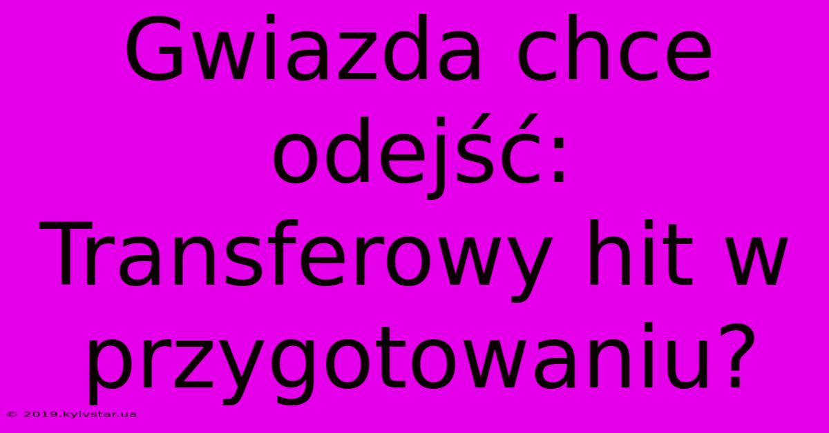 Gwiazda Chce Odejść: Transferowy Hit W Przygotowaniu?