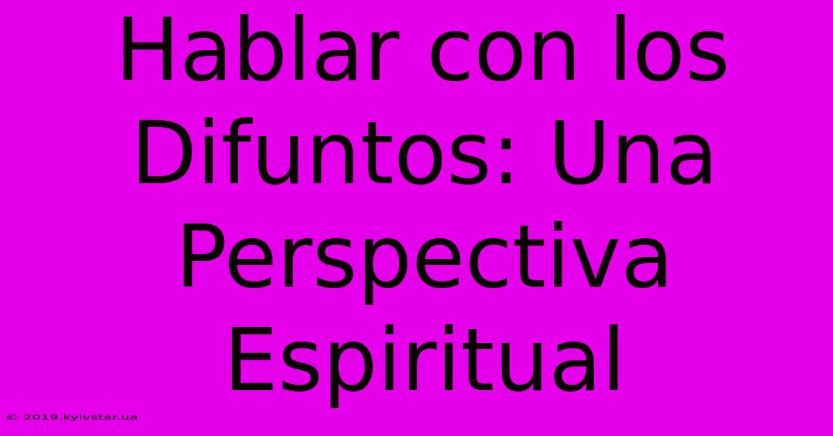 Hablar Con Los Difuntos: Una Perspectiva Espiritual 