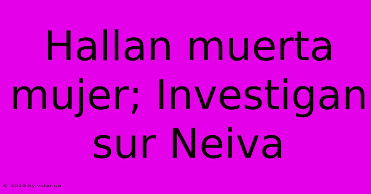 Hallan Muerta Mujer; Investigan Sur Neiva