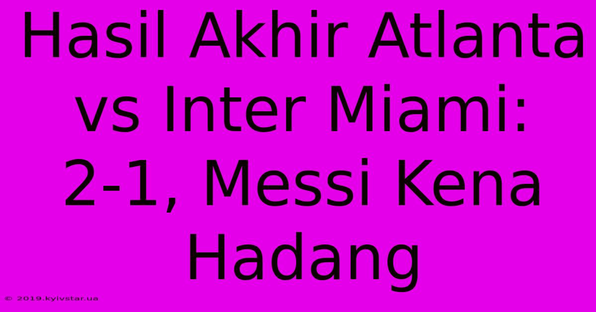 Hasil Akhir Atlanta Vs Inter Miami: 2-1, Messi Kena Hadang