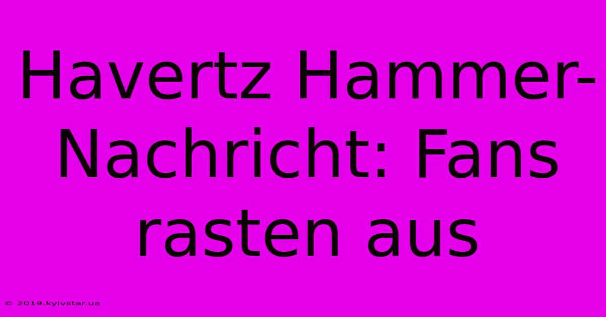 Havertz Hammer-Nachricht: Fans Rasten Aus