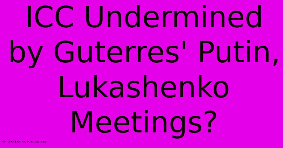 ICC Undermined By Guterres' Putin, Lukashenko Meetings?