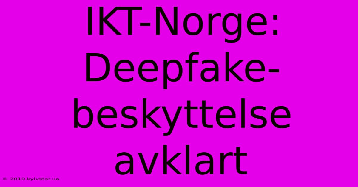 IKT-Norge: Deepfake-beskyttelse Avklart