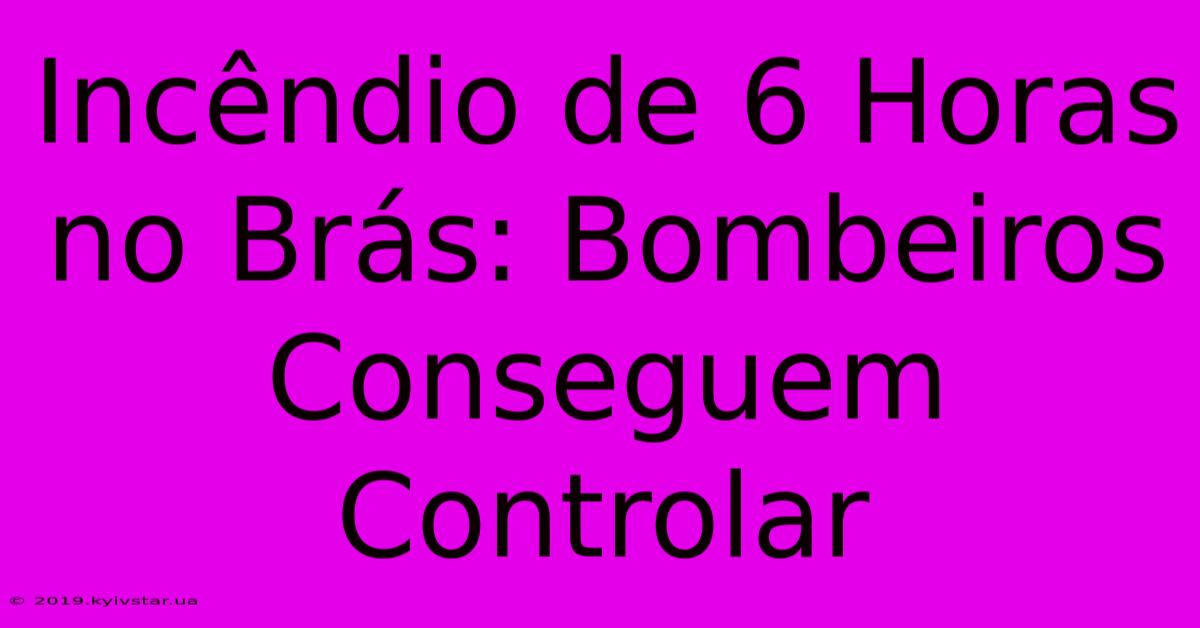 Incêndio De 6 Horas No Brás: Bombeiros Conseguem Controlar