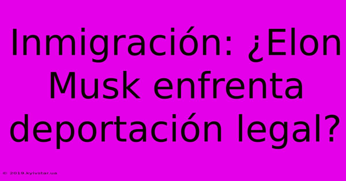 Inmigración: ¿Elon Musk Enfrenta Deportación Legal? 