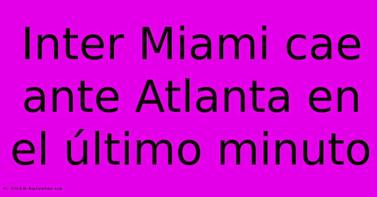 Inter Miami Cae Ante Atlanta En El Último Minuto